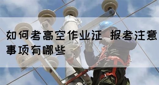 如何考高空作业证 报考注意事项有哪些