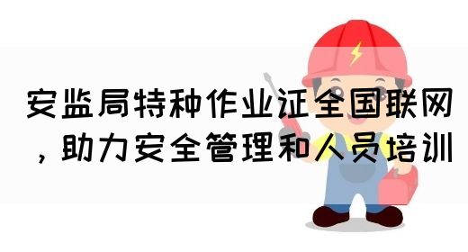 安监局特种作业证全国联网，助力安全管理和人员培训