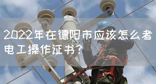 2022年在德阳市应该怎么考电工操作证书？