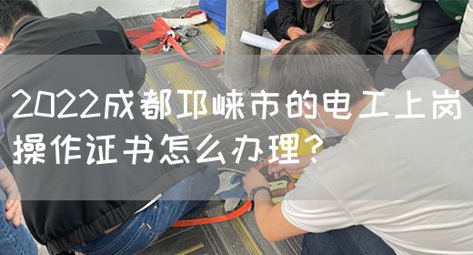 2022成都邛崃市的电工上岗操作证书怎么办理？