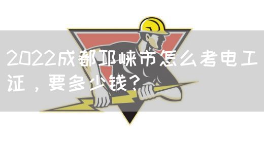 2022成都邛崃市怎么考电工证，要多少钱？