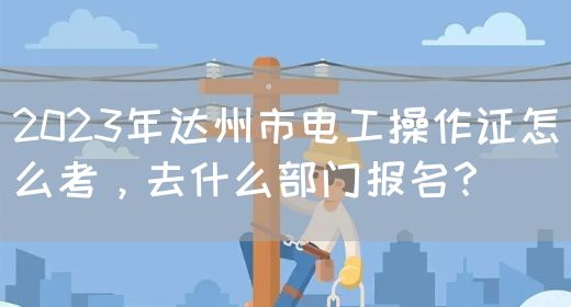 2023年达州市电工操作证怎么考，去什么部门报名？