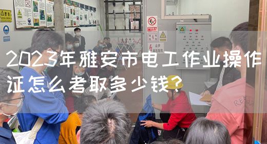 2023年雅安市电工作业操作证怎么考取多少钱？