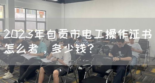 2023年自贡市电工操作证书怎么考，多少钱？