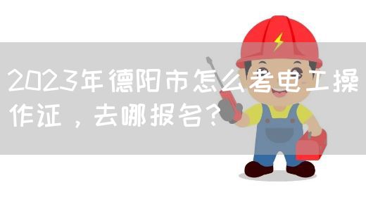 2023年德阳市怎么考电工操作证，去哪报名？