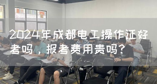 2024年成都电工操作证好考吗，报考费用贵吗？