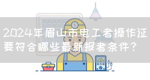 2024年眉山市电工考操作证要符合哪些最新报考条件？