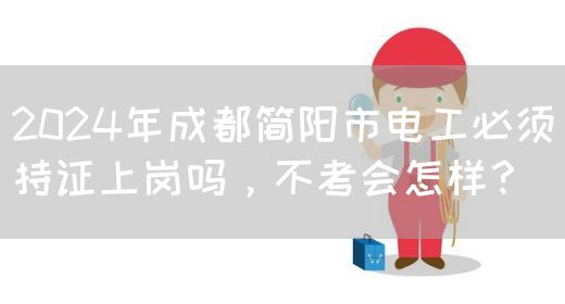 2024年成都简阳市电工必须持证上岗吗，不考会怎样？