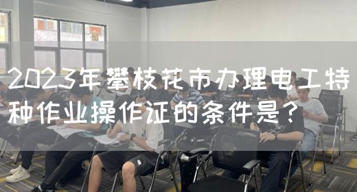 2023年攀枝花市办理电工特种作业操作证的条件是？