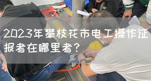 2023年攀枝花市电工操作证报考在哪里考？