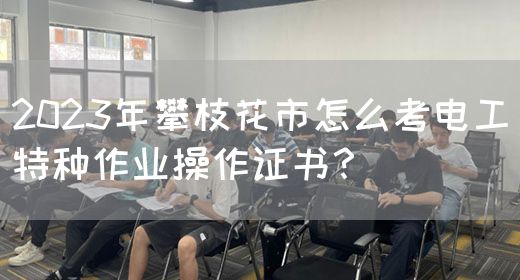 2023年攀枝花市怎么考电工特种作业操作证书？