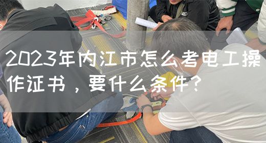 2023年内江市怎么考电工操作证书，要什么条件？