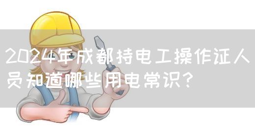 2024年成都持电工操作证人员知道哪些用电常识？