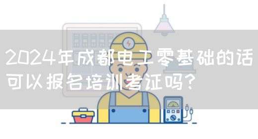 2024年成都电工零基础的话可以报名培训考证吗？