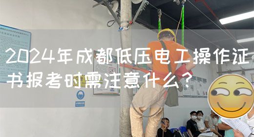 2024年成都低压电工操作证书报考时需注意什么？