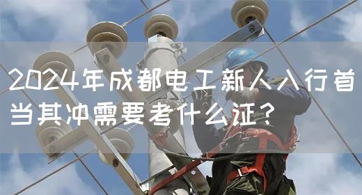 2024年成都电工新人入行首当其冲需要考什么证？