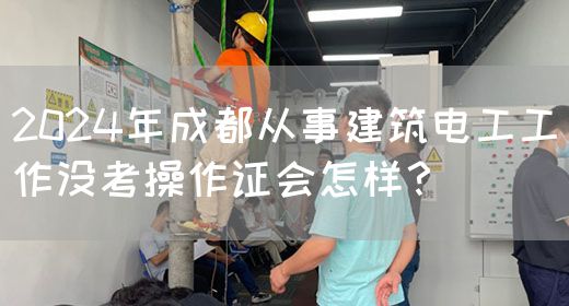 2024年成都从事建筑电工工作没考操作证会怎样？