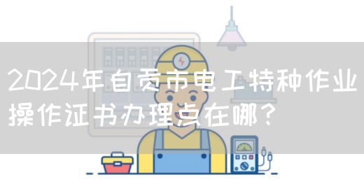 2024年自贡市电工特种作业操作证书办理点在哪？