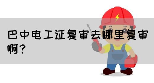 巴中电工证复审去哪里复审啊？