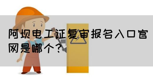 阿坝电工证复审报名入口官网是哪个？